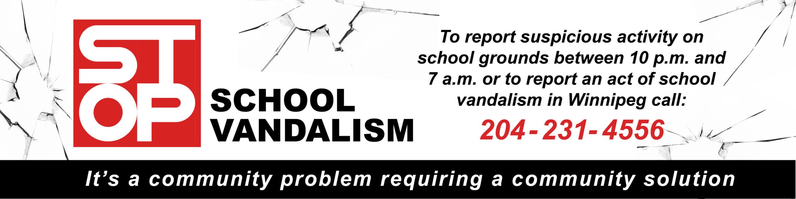 Stop School VandalismTo report suspicious activity on school grounds between 10 p.m. and 7 a.m. or to report an act of school  vandalism in Winnipeg call:  204 - 231- 4556. It’s a community problem requiring a community solution .